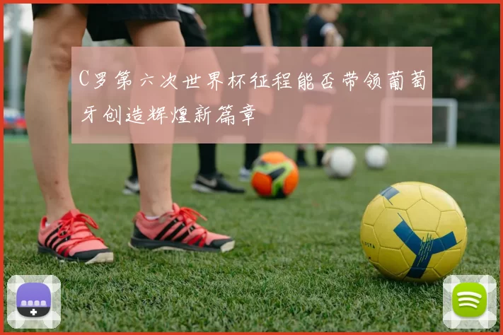 C罗第六次世界杯征程能否带领葡萄牙创造辉煌新篇章