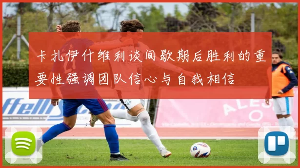 卡扎伊什维利谈间歇期后胜利的重要性强调团队信心与自我相信
