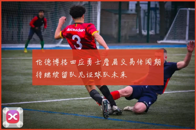 伦德博格回应勇士詹眉交易传闻期待继续留队见证球队未来