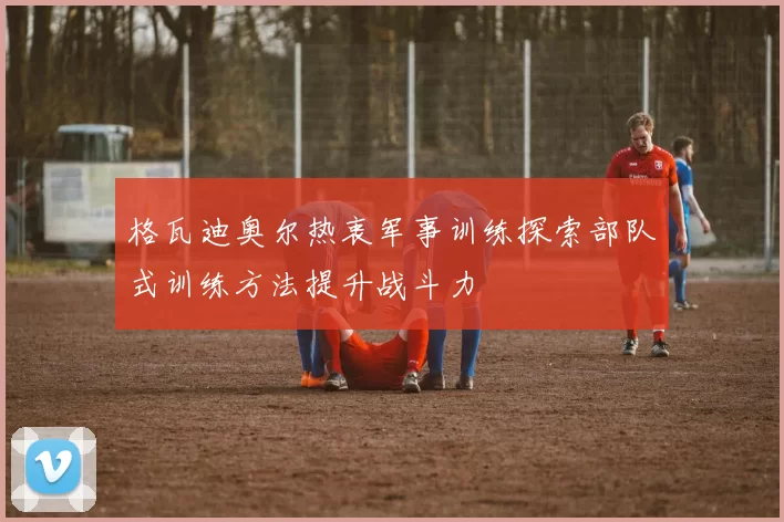 格瓦迪奥尔热衷军事训练探索部队式训练方法提升战斗力