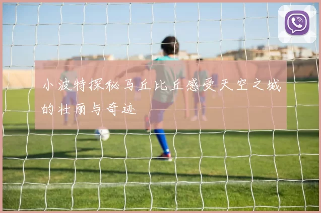 小波特探秘马丘比丘感受天空之城的壮丽与奇迹