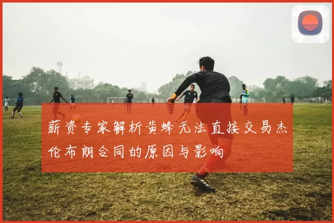 薪资专家解析黄蜂无法直接交易杰伦布朗合同的原因与影响