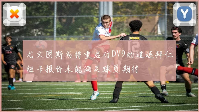 尤文图斯或将重启对DV9的追逐拜仁纽卡报价未能满足球员期待